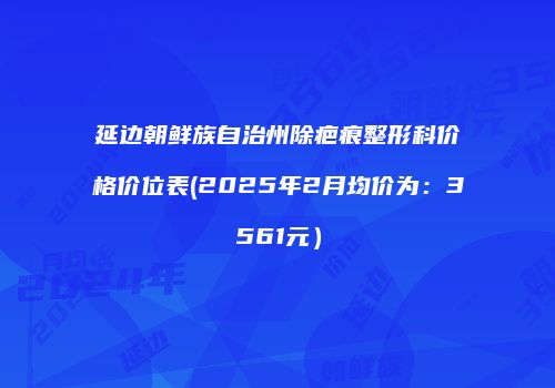 延边朝鲜族自治州除疤痕整形科价格价位表(2025年2月均价为：3561元）