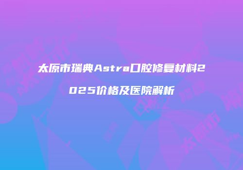 太原市瑞典Astra口腔修复材料2025价格及医院解析