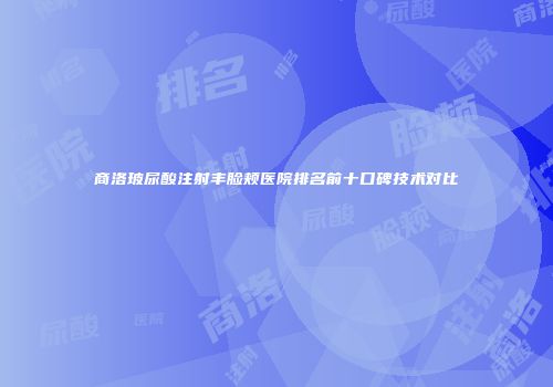 商洛玻尿酸注射丰脸颊医院排名前十口碑技术对比