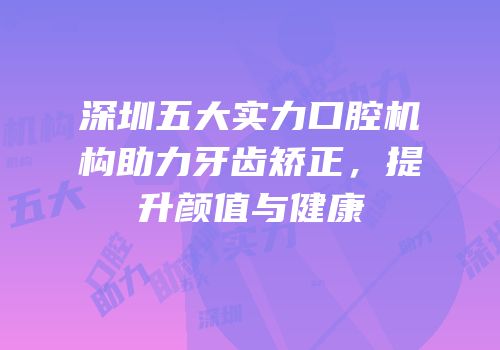 深圳五大实力口腔机构助力牙齿矫正，提升颜值与健康