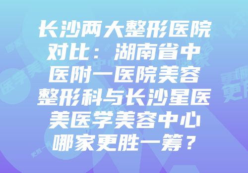 长沙两大整形医院对比：湖南省中医附一医院美容整形科与长沙星医美医学美容中心哪家更胜一筹？