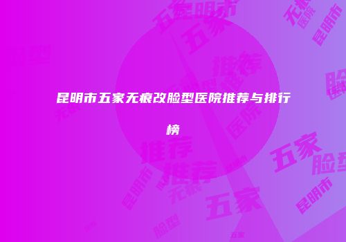 昆明市五家无痕改脸型医院推荐与排行榜