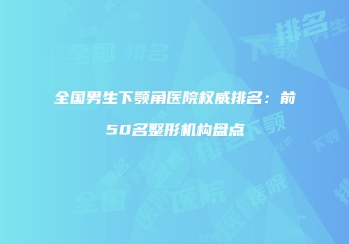 全国男生下颚角医院权威排名：前50名整形机构盘点