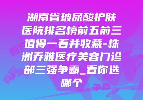 湖南省玻尿酸护肤医院排名榜前五前三值得一看并收藏-株洲乔雅医疗美容门诊部三强争霸_看你选哪个