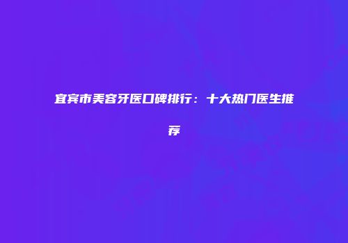 宜宾市美容牙医口碑排行：十大热门医生推荐