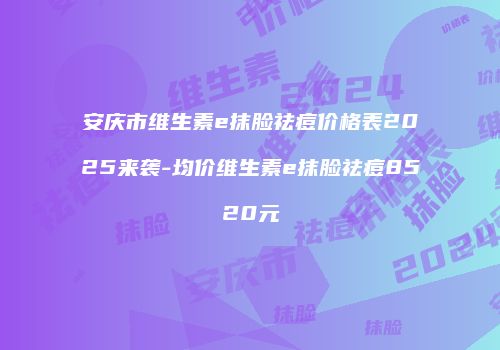 安庆市维生素e抹脸祛痘价格表2025来袭-均价维生素e抹脸祛痘8520元