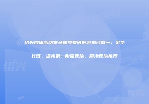 绍兴自体脂肪祛鱼尾纹整形医院排名前三：金华长征、温州第一附属医院、丽港医院推荐