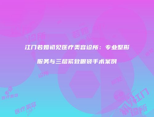 江门若如初见医疗美容诊所：专业整形服务与三层紧致眼袋手术案例