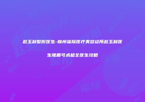 赵玉利整形医生-锦州福际医疗美容诊所赵玉利医生隆眉弓术超全医生攻略
