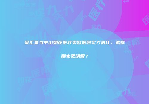 爱汇星与中山如花医疗美容医院实力对比：选择哪家更明智？