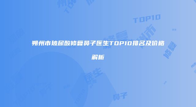 朔州市玻尿酸修复鼻子医生TOP10排名及价格解析