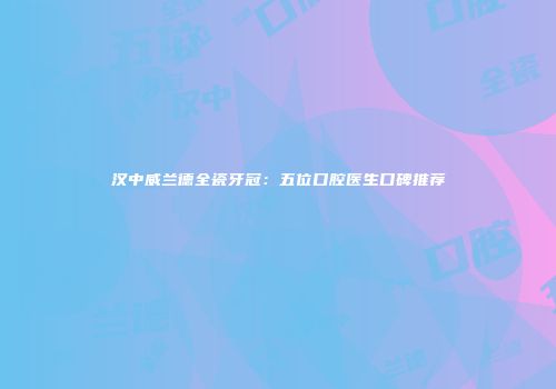 汉中威兰德全瓷牙冠：五位口腔医生口碑推荐