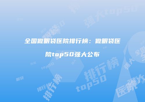 全国做眼袋医院排行榜：做眼袋医院top50强大公布