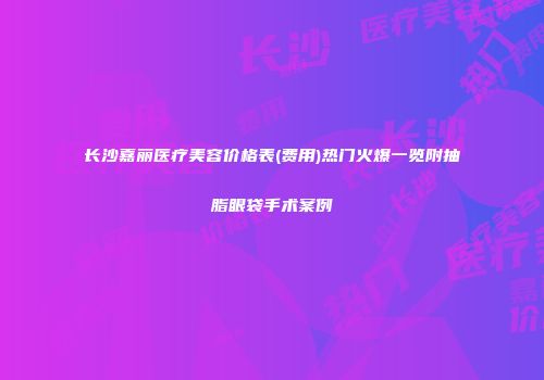 长沙嘉丽医疗美容价格表(费用)热门火爆一览附抽脂眼袋手术案例