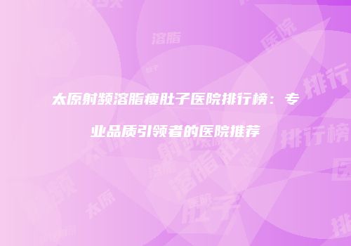 太原射频溶脂瘦肚子医院排行榜：专业品质引领者的医院推荐
