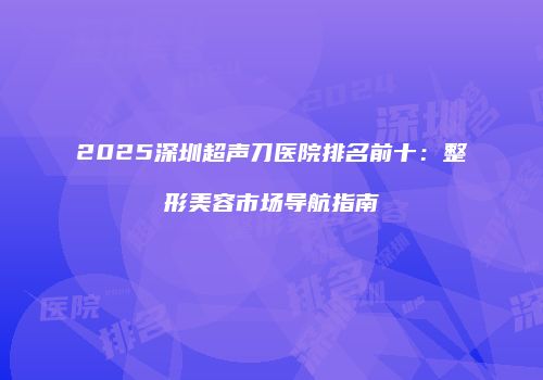 2025深圳超声刀医院排名前十：整形美容市场导航指南