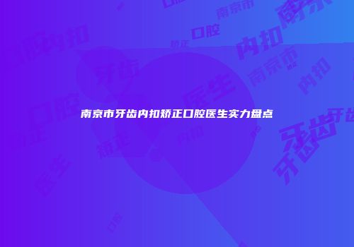 南京市牙齿内扣矫正口腔医生实力盘点
