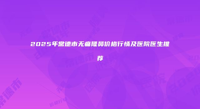 2025年常德市无痛隆鼻价格行情及医院医生推荐
