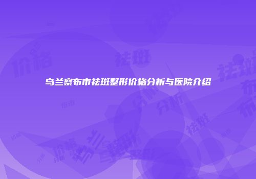 乌兰察布市祛斑整形价格分析与医院介绍