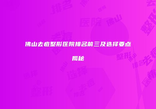 佛山去痘整形医院排名前三及选择要点揭秘