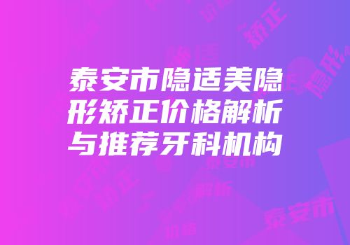 泰安市隐适美隐形矫正价格解析与推荐牙科机构