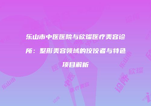 乐山市中医医院与欣璨医疗美容诊所：整形美容领域的佼佼者与特色项目解析