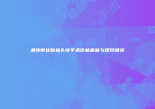 潮州市祛除抬头纹手术价格解析与医院推荐