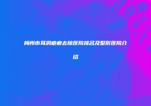 梅州市耳洞疤痕去除医院排名及整形医院介绍