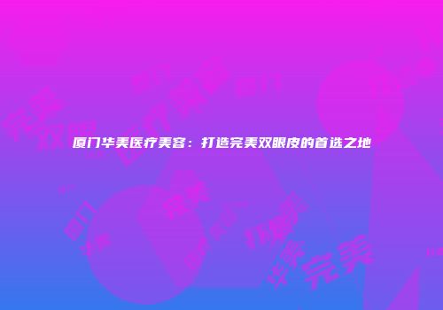 厦门华美医疗美容：打造完美双眼皮的首选之地