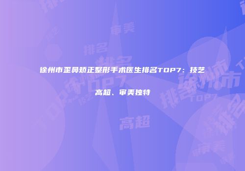 徐州市歪鼻矫正整形手术医生排名TOP7：技艺高超、审美独特