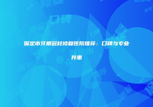 保定市牙根冠柱修复医院推荐：口碑与专业并重