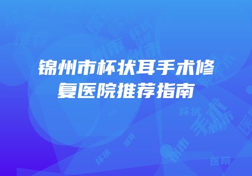 锦州市杯状耳手术修复医院推荐指南