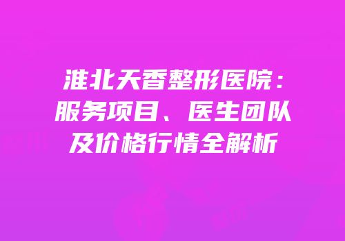 淮北天香整形医院：服务项目、医生团队及价格行情全解析
