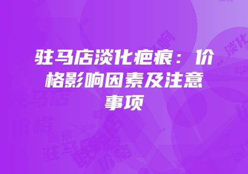 驻马店淡化疤痕：价格影响因素及注意事项