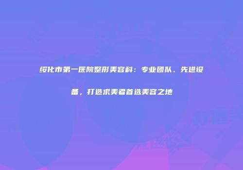 绥化市第一医院整形美容科：专业团队、先进设备，打造求美者首选美容之地