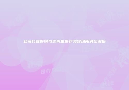 北京长峰医院与美再生医疗美容诊所对比解析