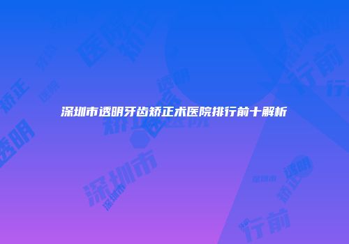 深圳市透明牙齿矫正术医院排行前十解析