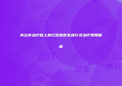 商丘市治疗脸上鲜红斑痣医生排行及治疗费用解析