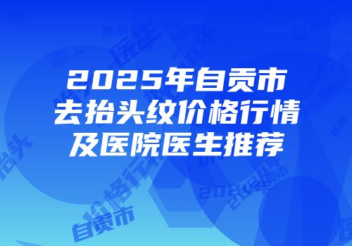 2025年自贡市去抬头纹价格行情及医院医生推荐