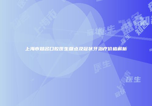 上海市知名口腔医生盘点及冠状牙治疗价格解析