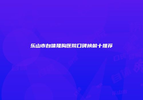 乐山市自体隆胸医院口碑榜前十推荐