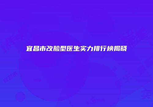 宜昌市改脸型医生实力排行榜揭晓