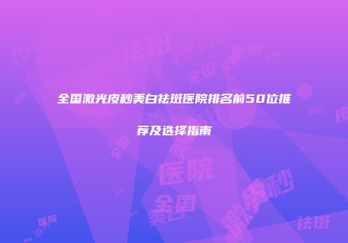 全国激光皮秒美白祛斑医院排名前50位推荐及选择指南