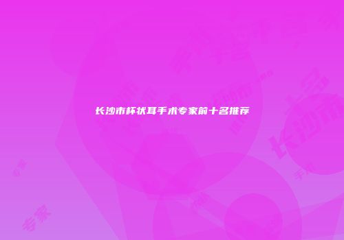 长沙市杯状耳手术专家前十名推荐