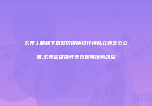 东莞上眼睑下垂整形医院排行榜私立还是公立多,东莞依谋医疗美容医院优势明显