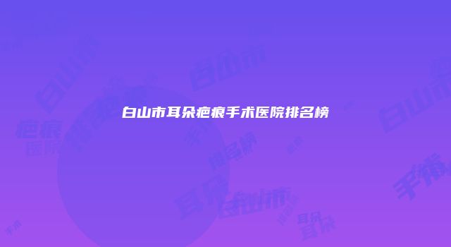 白山市耳朵疤痕手术医院排名榜