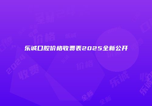 乐诚口腔价格收费表2025全新公开