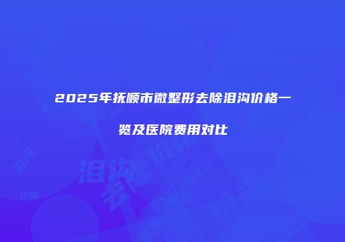2025年抚顺市微整形去除泪沟价格一览及医院费用对比