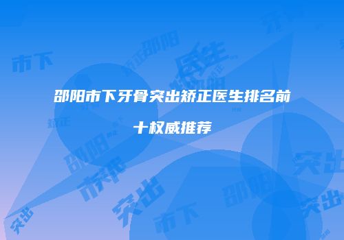 邵阳市下牙骨突出矫正医生排名前十权威推荐