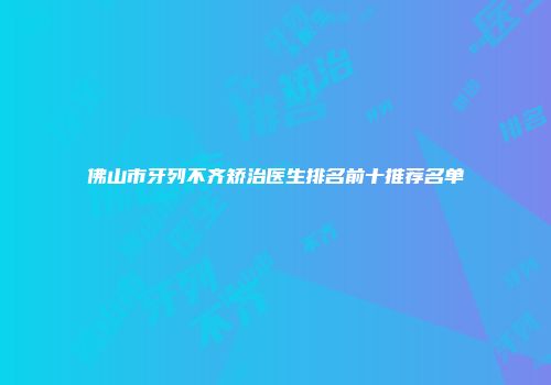 佛山市牙列不齐矫治医生排名前十推荐名单